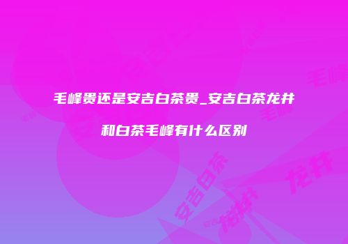 毛峰贵还是安吉白茶贵_安吉白茶龙井和白茶毛峰有什么区别