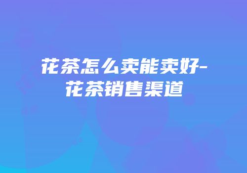 花茶怎么卖能卖好-花茶销售渠道