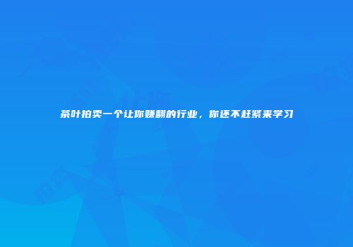 茶叶拍卖一个让你赚翻的行业，你还不赶紧来学习