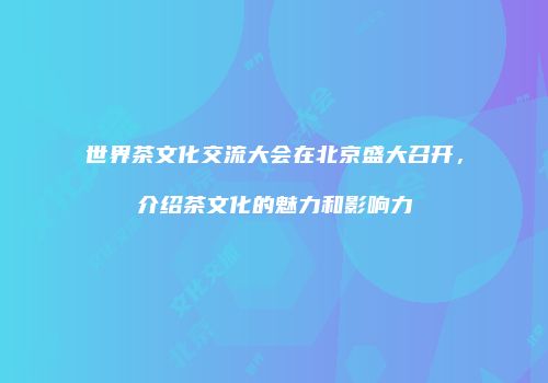 世界茶文化交流大会在北京盛大召开，介绍茶文化的魅力和影响力