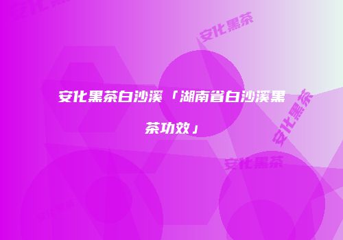 安化黑茶白沙溪「湖南省白沙溪黑茶功效」