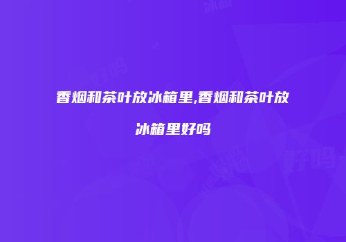 香烟和茶叶放冰箱里,香烟和茶叶放冰箱里好吗