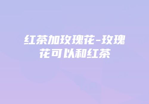 红茶加玫瑰花-玫瑰花可以和红茶