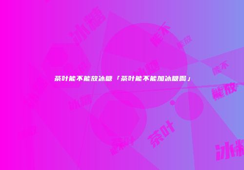 茶叶能不能放冰糖「茶叶能不能加冰糖喝」