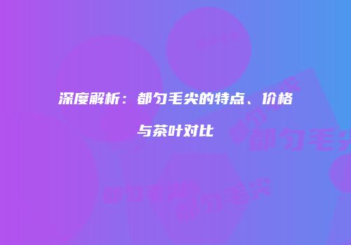 深度解析：都匀毛尖的特点、价格与茶叶对比