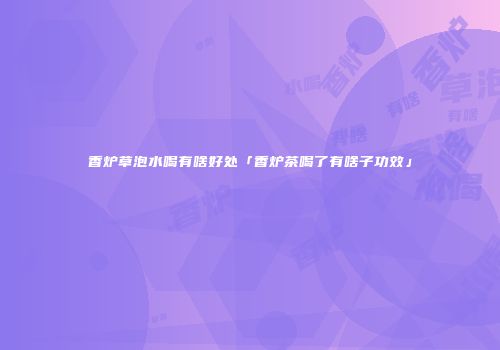 香炉草泡水喝有啥好处「香炉茶喝了有啥子功效」