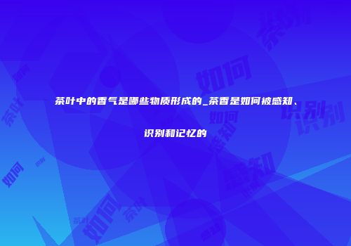 茶叶中的香气是哪些物质形成的_茶香是如何被感知、识别和记忆的