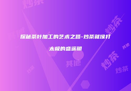 探秘茶叶加工的艺术之路-炒茶就像打太极的盛遥明