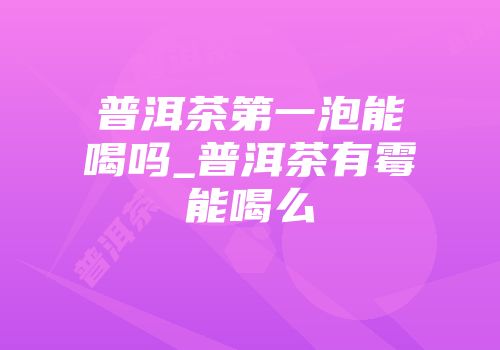 普洱茶第一泡能喝吗_普洱茶有霉能喝么