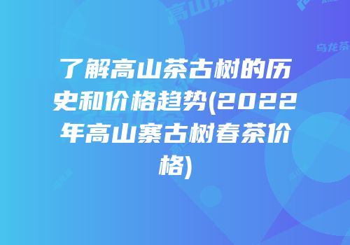 了解高山茶古树的历史和价格趋势(2022年高山寨古树春茶价格)