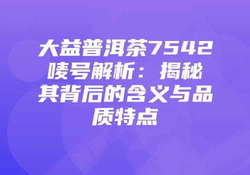 大益普洱茶7542唛号解析：揭秘其背后的含义与品质特点
