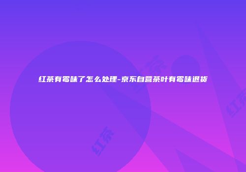 红茶有霉味了怎么处理-京东自营茶叶有霉味退货