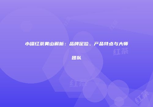 小罐红茶黄山解析：品牌定位、产品特点与大师团队