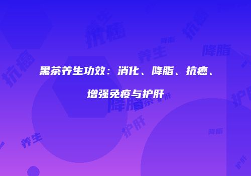 黑茶养生功效：消化、降脂、抗癌、增强免疫与护肝