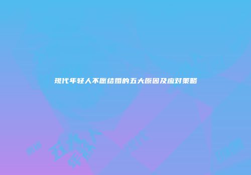 现代年轻人不愿结婚的五大原因及应对策略