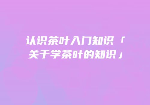 认识茶叶入门知识「关于学茶叶的知识」