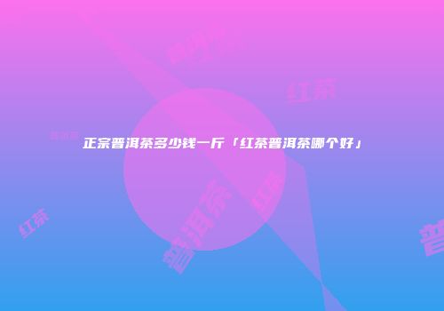 正宗普洱茶多少钱一斤「红茶普洱茶哪个好」