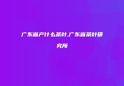 广东省产什么茶叶,广东省茶叶研究所