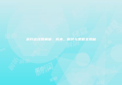 茶叶店经营解析：成本、利润与策略全揭秘