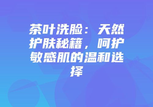 茶叶洗脸：天然护肤秘籍，呵护敏感肌的温和选择