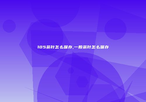 105茶叶怎么保存,一般茶叶怎么保存