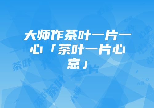 大师作茶叶一片一心「茶叶一片心意」