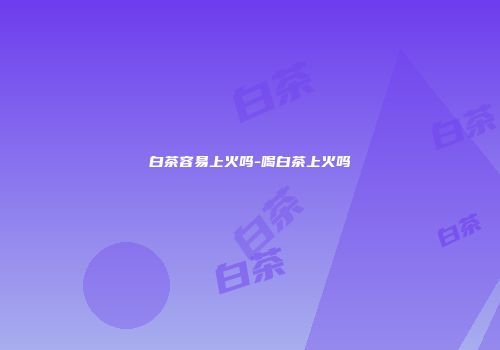 白茶容易上火吗-喝白茶上火吗