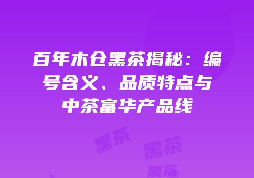 百年木仓黑茶揭秘：编号含义、品质特点与中茶富华产品线