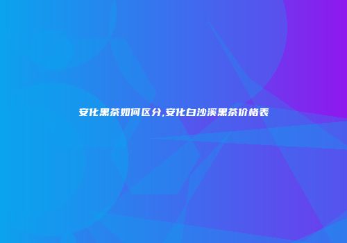 安化黑茶如何区分,安化白沙溪黑茶价格表