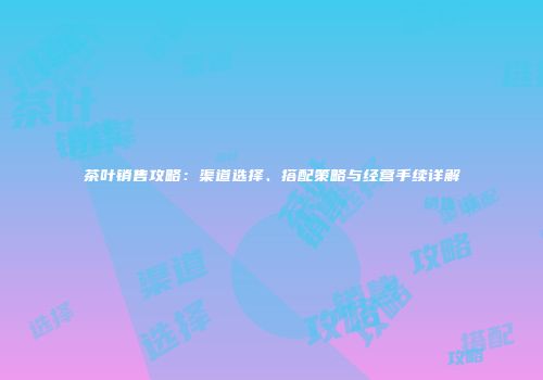 茶叶销售攻略：渠道选择、搭配策略与经营手续详解