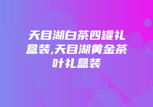 天目湖白茶四罐礼盒装,天目湖黄金茶叶礼盒装