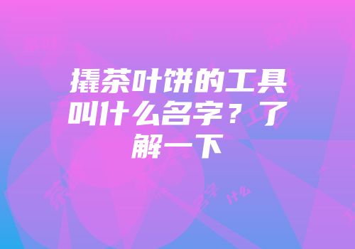 撬茶叶饼的工具叫什么名字？了解一下