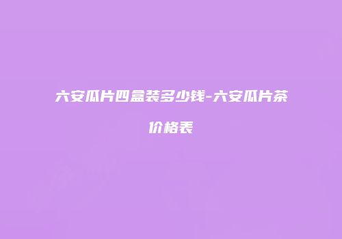 六安瓜片四盒装多少钱-六安瓜片茶价格表