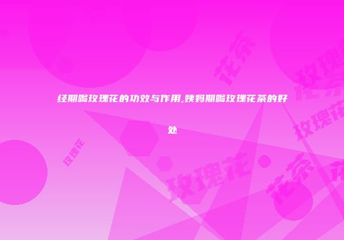经期喝玫瑰花的功效与作用,姨妈期喝玫瑰花茶的好处