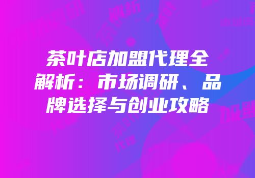 茶叶店加盟代理全解析：市场调研、品牌选择与创业攻略