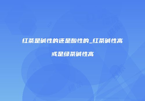 红茶是碱性的还是酸性的_红茶碱性高或是绿茶碱性高