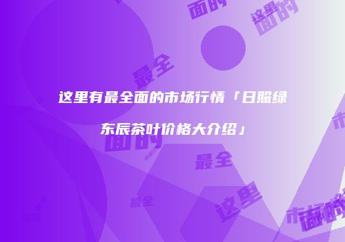 这里有最全面的市场行情「日照绿东辰茶叶价格大介绍」