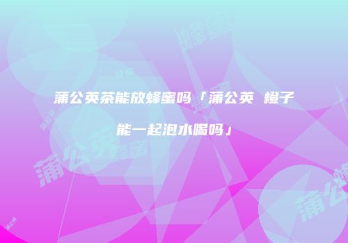 蒲公英茶能放蜂蜜吗「蒲公英 橙子能一起泡水喝吗」