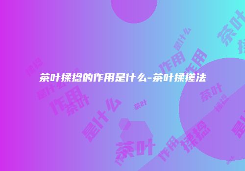 茶叶揉捻的作用是什么-茶叶揉搓法