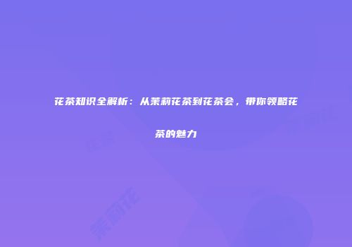 花茶知识全解析：从茉莉花茶到花茶会，带你领略花茶的魅力