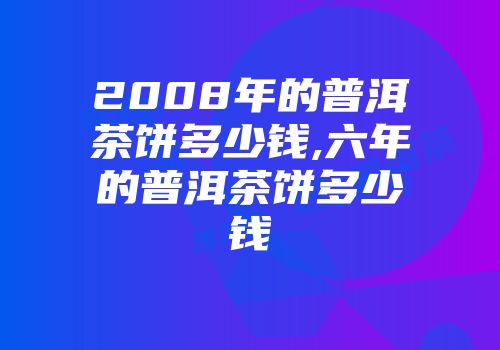 2008年的普洱茶饼多少钱,六年的普洱茶饼多少钱