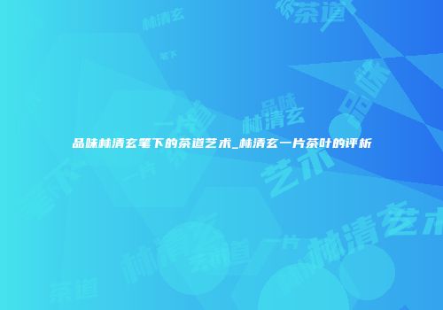 品味林清玄笔下的茶道艺术_林清玄一片茶叶的评析