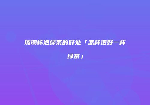 玻璃杯泡绿茶的好处「怎样泡好一杯绿茶」