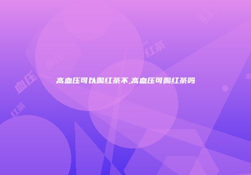 高血压可以喝红茶不,高血压可喝红茶吗