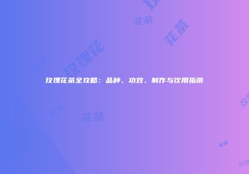 玫瑰花茶全攻略：品种、功效、制作与饮用指南