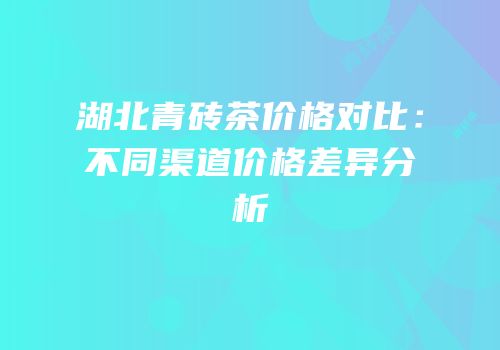 湖北青砖茶价格对比：不同渠道价格差异分析