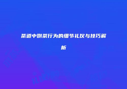 茶道中倒茶行为的细节礼仪与技巧解析