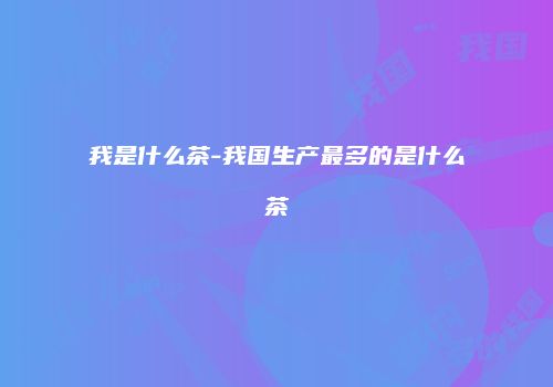 我是什么茶-我国生产最多的是什么茶