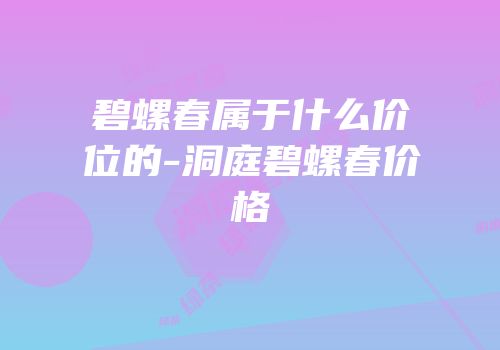 碧螺春属于什么价位的-洞庭碧螺春价格