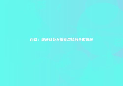 白茶：健康益处与潜在风险的全面解析